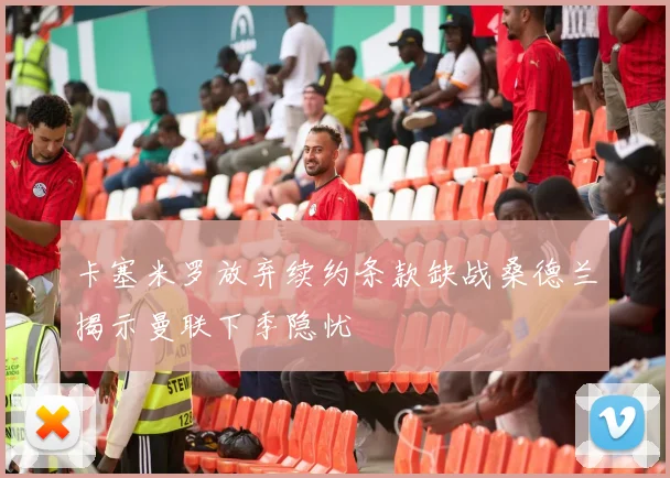 卡塞米罗放弃续约条款缺战桑德兰揭示曼联下季隐忧