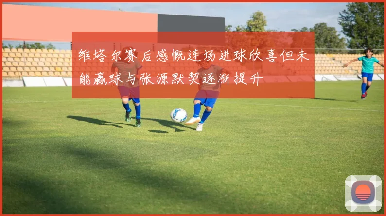 维塔尔赛后感慨连场进球欣喜但未能赢球与张源默契逐渐提升