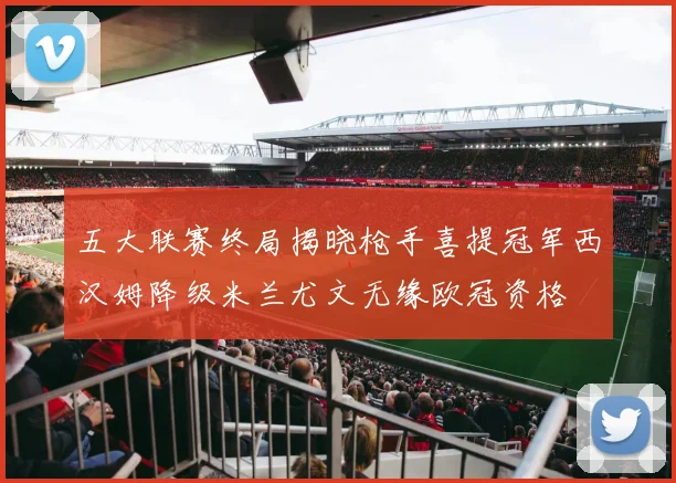 五大联赛终局揭晓枪手喜提冠军西汉姆降级米兰尤文无缘欧冠资格