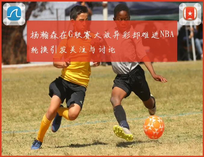 杨瀚森在G联赛大放异彩却难进NBA轮换引发关注与讨论